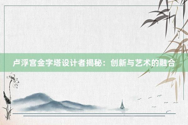 卢浮宫金字塔设计者揭秘：创新与艺术的融合