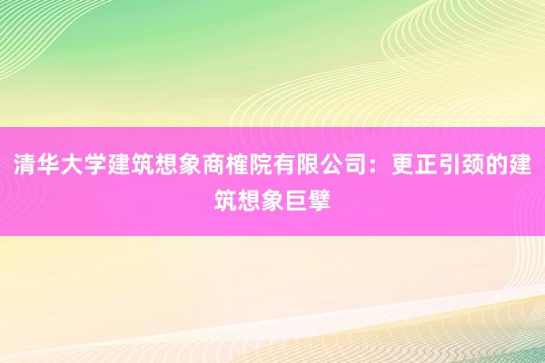 清华大学建筑想象商榷院有限公司：更正引颈的建筑想象巨擘